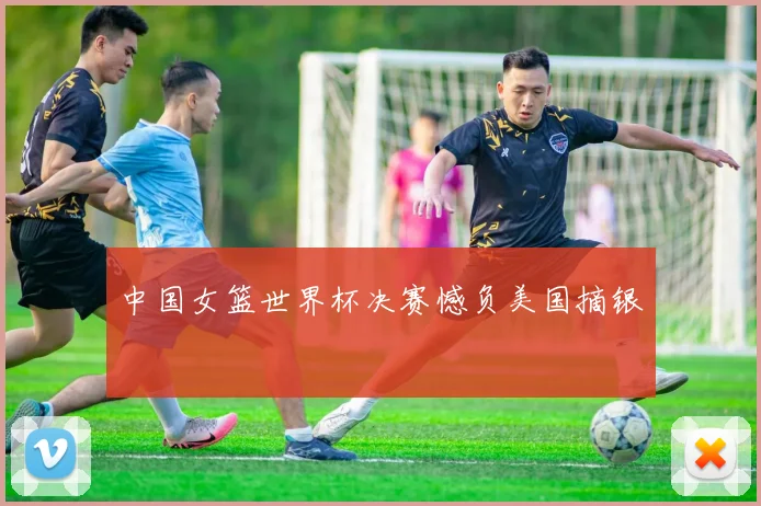 中国女篮世界杯决赛憾负美国摘银