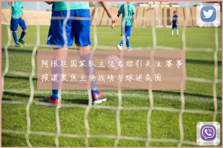 阿根廷国家队主场名称引关注 赛事报道聚焦主场战绩与球迷氛围