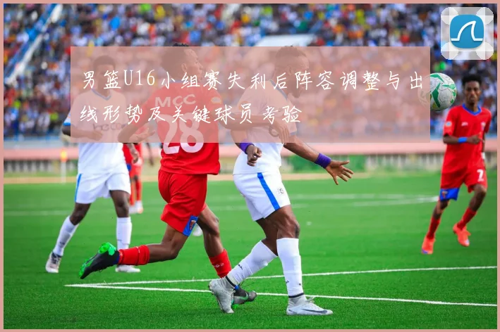 男篮U16小组赛失利后阵容调整与出线形势及关键球员考验