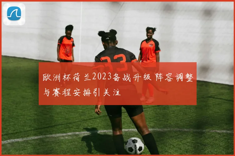欧洲杯荷兰2023备战升级 阵容调整与赛程安排引关注