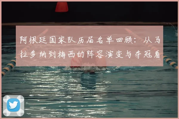 阿根廷国家队历届名单回顾:从马拉多纳到梅西的阵容演变与夺冠看点