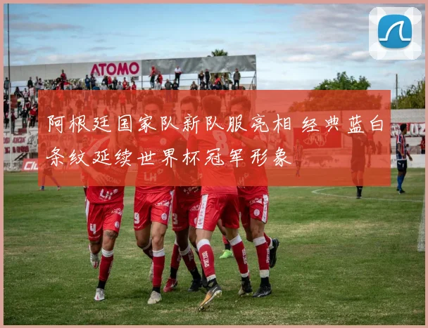 阿根廷国家队新队服亮相 经典蓝白条纹延续世界杯冠军形象