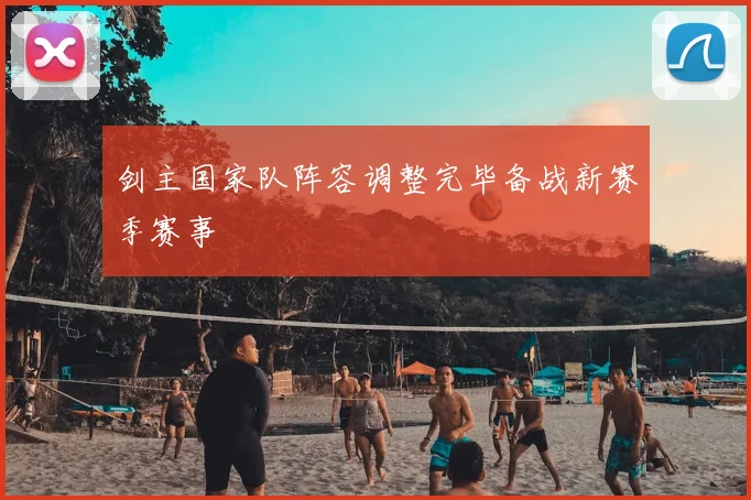 剑主国家队阵容调整完毕备战新赛季赛事