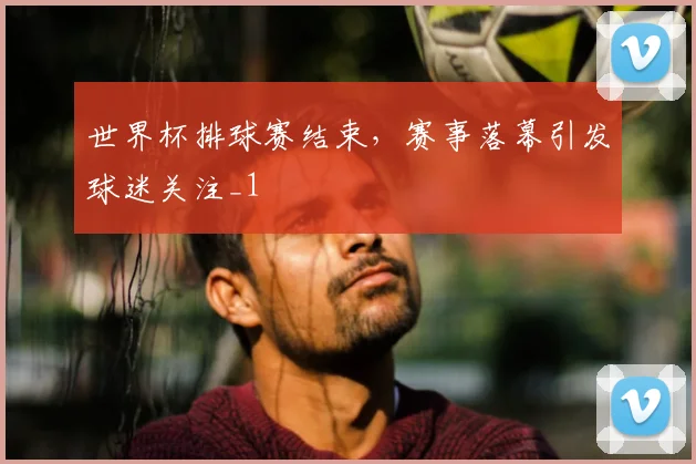 世界杯排球赛结束，赛事落幕引发球迷关注_1