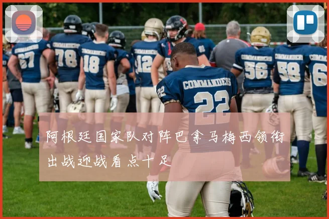 阿根廷国家队对阵巴拿马梅西领衔出战迎战看点十足