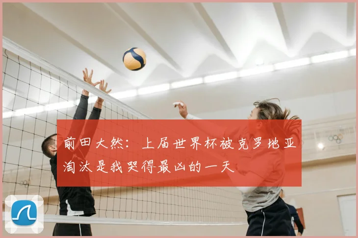 前田大然：上届世界杯被克罗地亚淘汰是我哭得最凶的一天