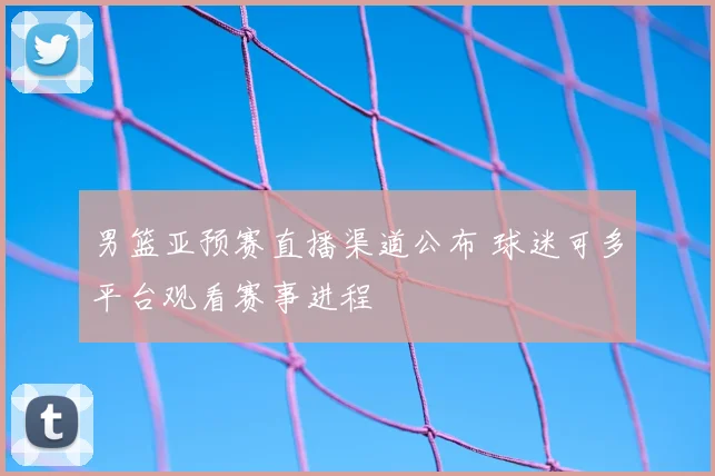 男篮亚预赛直播渠道公布 球迷可多平台观看赛事进程