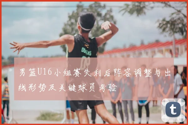 男篮U16小组赛失利后阵容调整与出线形势及关键球员考验