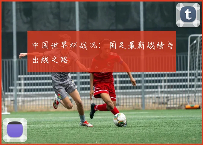 中国世界杯战况:国足最新战绩与出线之路
