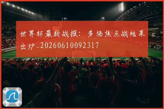 世界杯最新战报:多场焦点战结果出炉_20260610092317