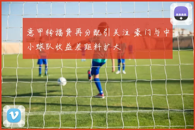 意甲转播费再分配引关注 豪门与中小球队收益差距料扩大
