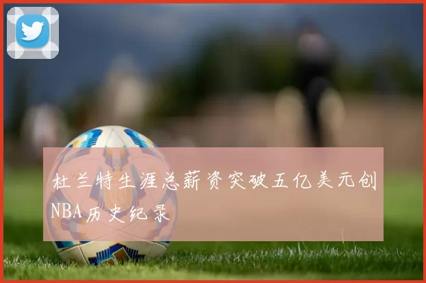 杜兰特生涯总薪资突破五亿美元创NBA历史纪录