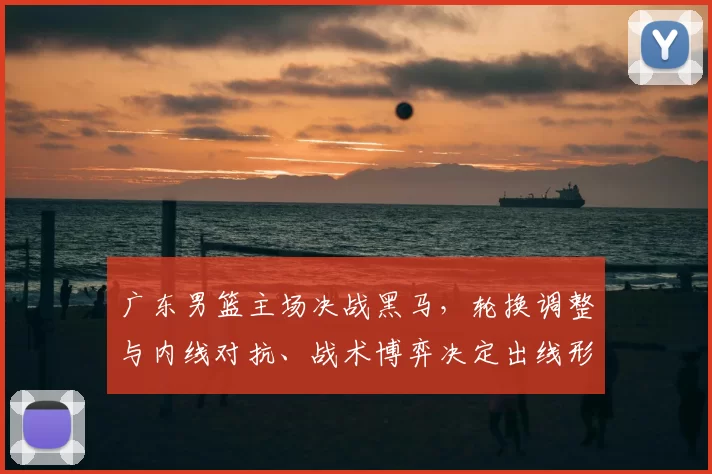 广东男篮主场决战黑马,轮换调整与内线对抗、战术博弈决定出线形势