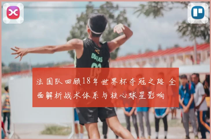法国队回顾18年世界杯夺冠之路 全面解析战术体系与核心球星影响