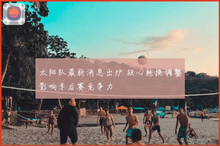 太阳队最新消息出炉 核心轮换调整影响季后赛竞争力