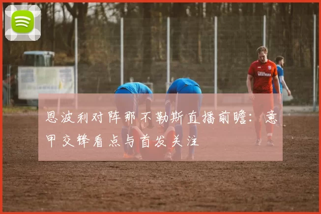 恩波利对阵那不勒斯直播前瞻：意甲交锋看点与首发关注