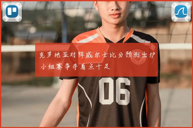 克罗地亚对阵威尔士比分预测出炉 小组赛争夺看点十足