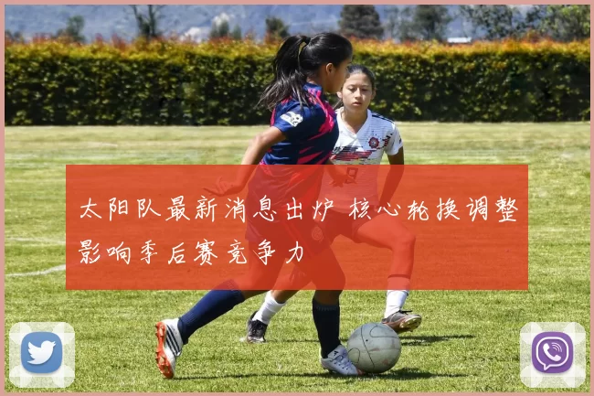 太阳队最新消息出炉 核心轮换调整影响季后赛竞争力