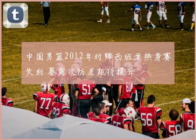 中国男篮2012年对阵西班牙热身赛失利 暴露攻防差距待提升