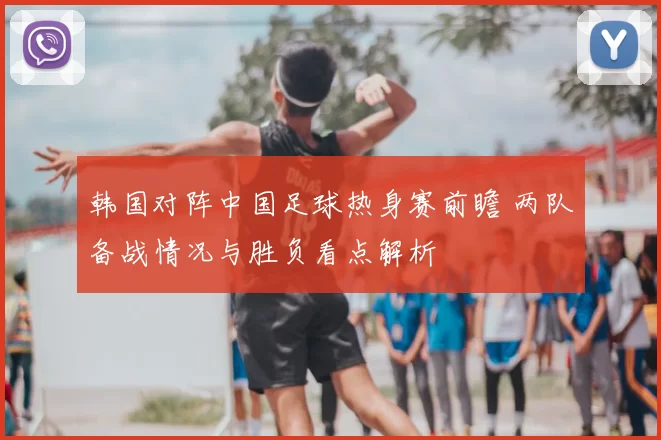韩国对阵中国足球热身赛前瞻 两队备战情况与胜负看点解析