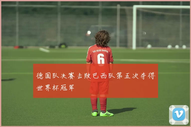 德国队决赛击败巴西队第五次夺得世界杯冠军