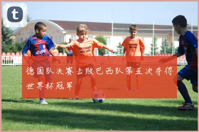 德国队决赛击败巴西队第五次夺得世界杯冠军