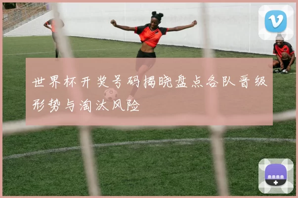 世界杯开奖号码揭晓盘点各队晋级形势与淘汰风险