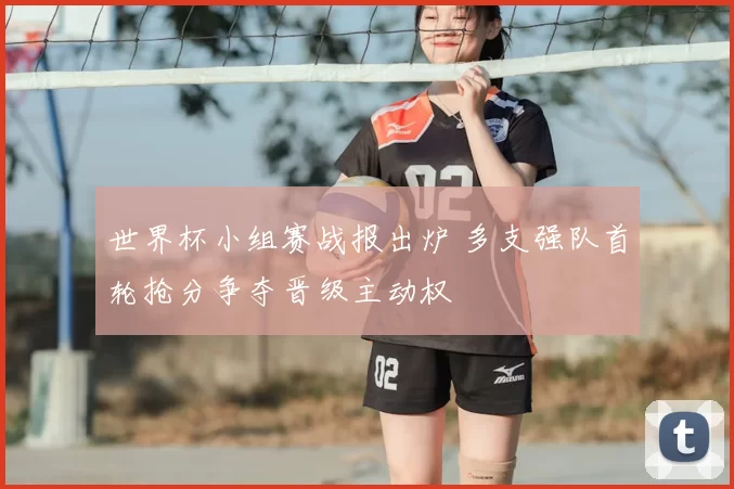 世界杯小组赛战报出炉 多支强队首轮抢分争夺晋级主动权