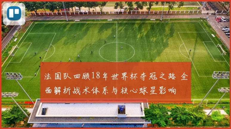 法国队回顾18年世界杯夺冠之路 全面解析战术体系与核心球星影响
