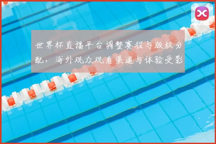 世界杯直播平台调整赛程与版权分配，海外观众观看渠道与体验受影响