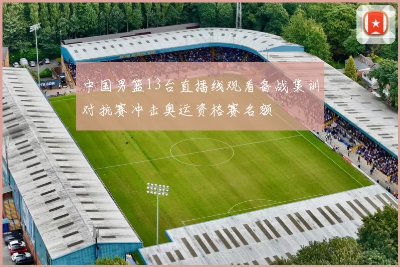中国男篮13台直播线观看备战集训对抗赛冲击奥运资格赛名额