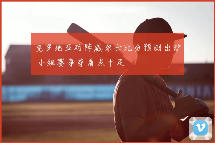 克罗地亚对阵威尔士比分预测出炉 小组赛争夺看点十足