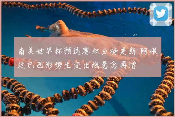 南美世界杯预选赛积分榜更新 阿根廷巴西形势生变出线悬念再增