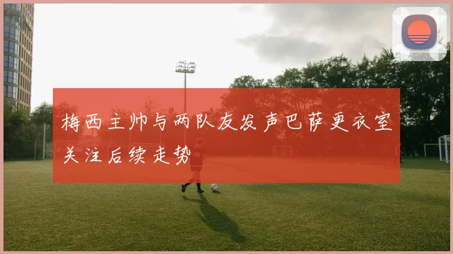 梅西主帅与两队友发声巴萨更衣室关注后续走势