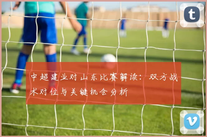 中超建业对山东比赛解读：双方战术对位与关键机会分析