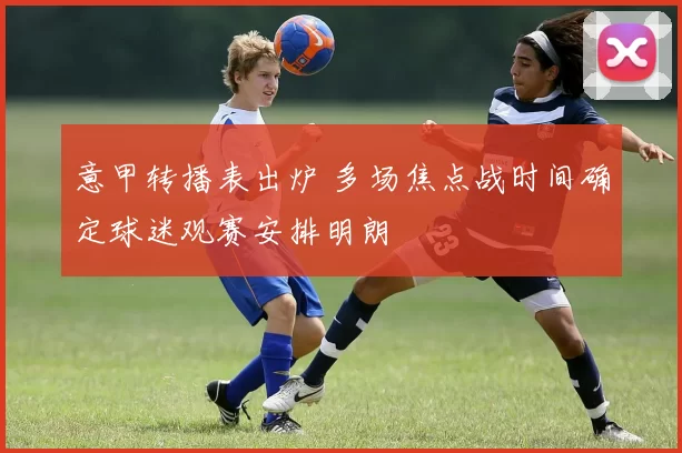 意甲转播表出炉 多场焦点战时间确定球迷观赛安排明朗