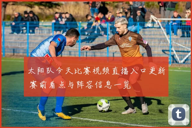 太阳队今天比赛视频直播入口更新 赛前看点与阵容信息一览
