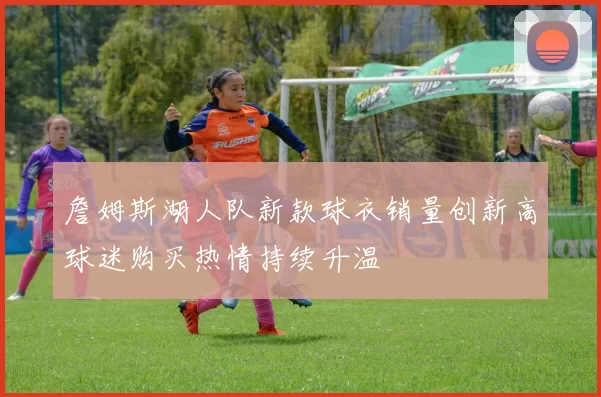 詹姆斯湖人队新款球衣销量创新高球迷购买热情持续升温