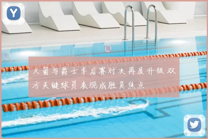 火箭与爵士季后赛对决再度升级 双方关键球员表现成胜负焦点