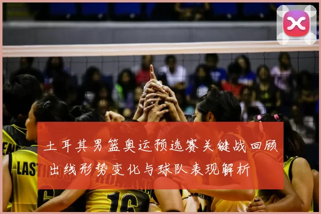 土耳其男篮奥运预选赛关键战回顾 出线形势变化与球队表现解析