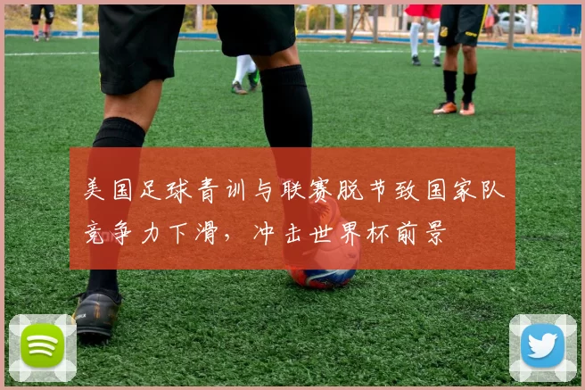 美国足球青训与联赛脱节致国家队竞争力下滑，冲击世界杯前景