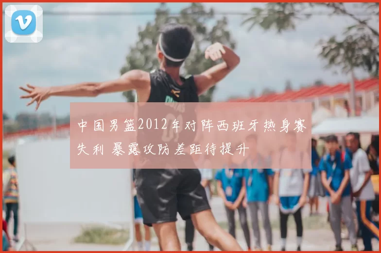中国男篮2012年对阵西班牙热身赛失利 暴露攻防差距待提升