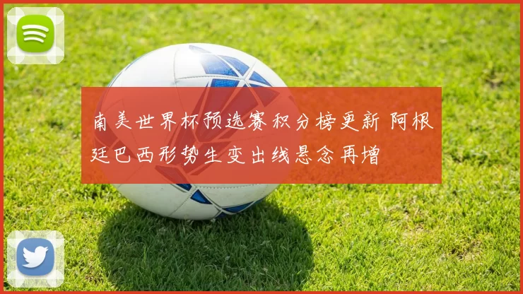 南美世界杯预选赛积分榜更新 阿根廷巴西形势生变出线悬念再增