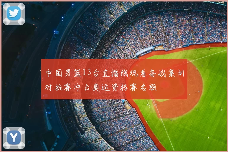 中国男篮13台直播线观看备战集训对抗赛冲击奥运资格赛名额