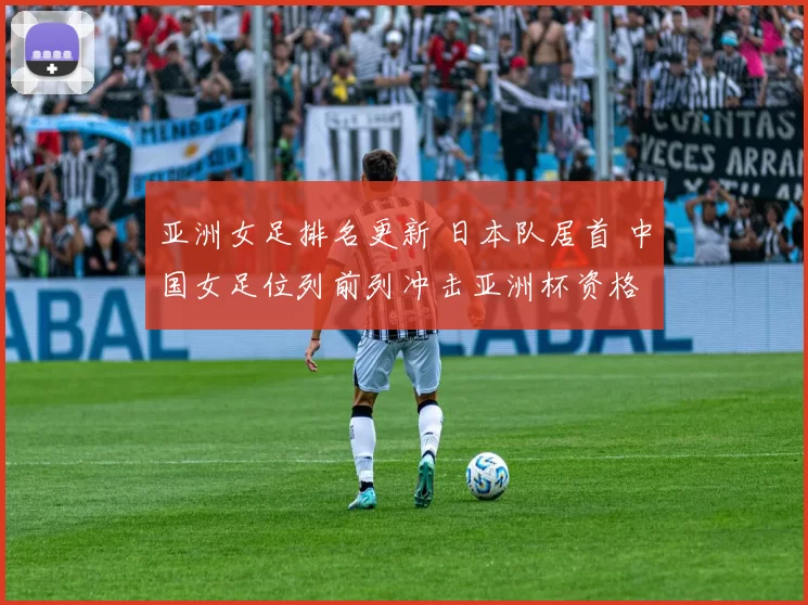亚洲女足排名更新 日本队居首 中国女足位列前列冲击亚洲杯资格