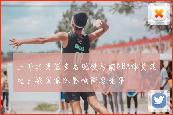 土耳其男篮多名现役与前NBA球员集结出战国家队影响阵容竞争
