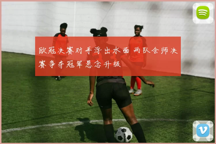 欧冠决赛对手浮出水面 两队会师决赛争夺冠军悬念升级