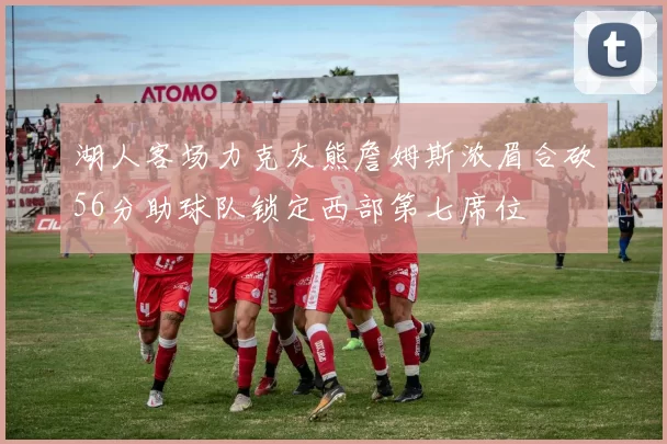 湖人客场力克灰熊詹姆斯浓眉合砍56分助球队锁定西部第七席位