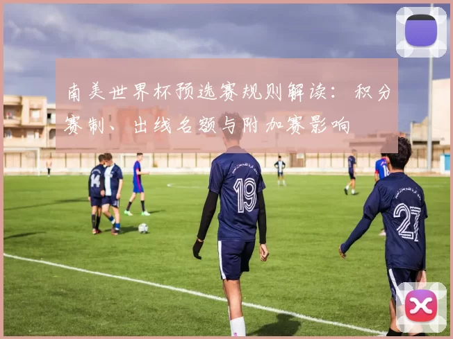 南美世界杯预选赛规则解读:积分赛制、出线名额与附加赛影响