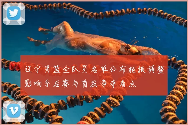 辽宁男篮全队员名单公布轮换调整影响季后赛与首发争夺看点